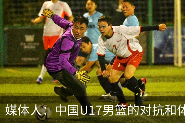 媒体人：中国U17男篮的对抗和体能劣势被无限放大 篮板就是抢不到