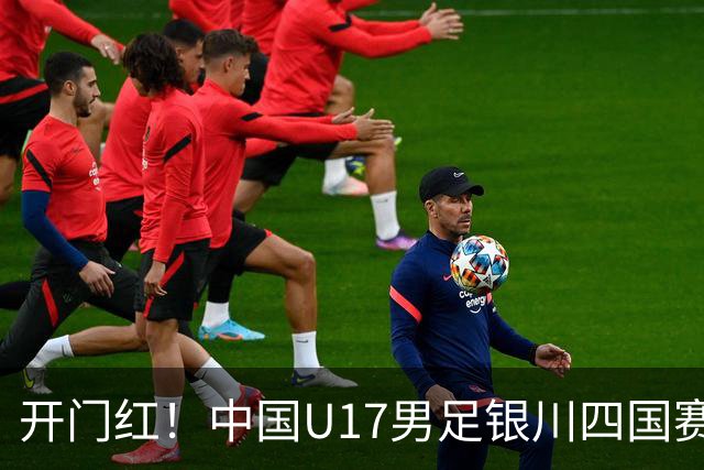 开门红！中国U17男足银川四国赛3:0力克澳大利亚