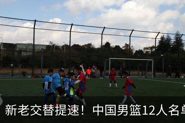 新老交替提速！中国男篮12人名单出炉，王俊杰杨瀚森领衔 徐昕首秀