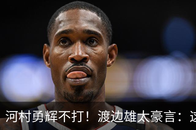 河村勇辉不打！渡边雄太豪言：这支日本队完全可以击败中国男篮